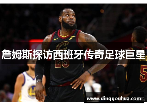 詹姆斯探访西班牙传奇足球巨星