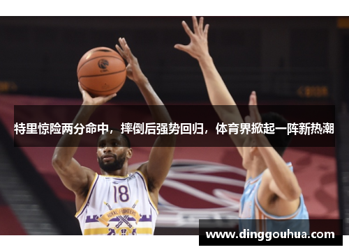 特里惊险两分命中，摔倒后强势回归，体育界掀起一阵新热潮
